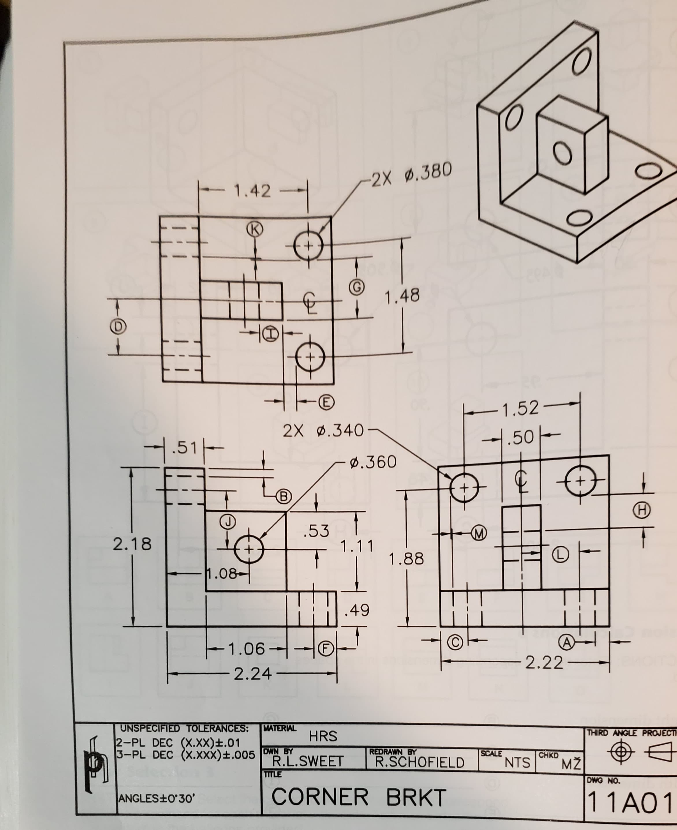 -2X .380
1.42
1.48
(E)
-1.52-
2X ø.340-
1.50-
4.51-
Ø.360
B)
.53
1.11
2.18
1.88
1.08-
49
1.06 -
2.22–
2.24
UNSPECIFIED TOLERANCES:
2-PL DEC (X.Xx)±.01
3-PL DEC (X.xxx)±.005 | OWN BY
RAL
HRS
THIRD ANGLE PROJECTI
REDRAWN BY
R.SCHOFIELD
SCALE
NTS
CHKD
R.L.SWEET
TITLE
DWG NO.
CORNER BRKT
1 1A01
ANGLES+O'3O'
