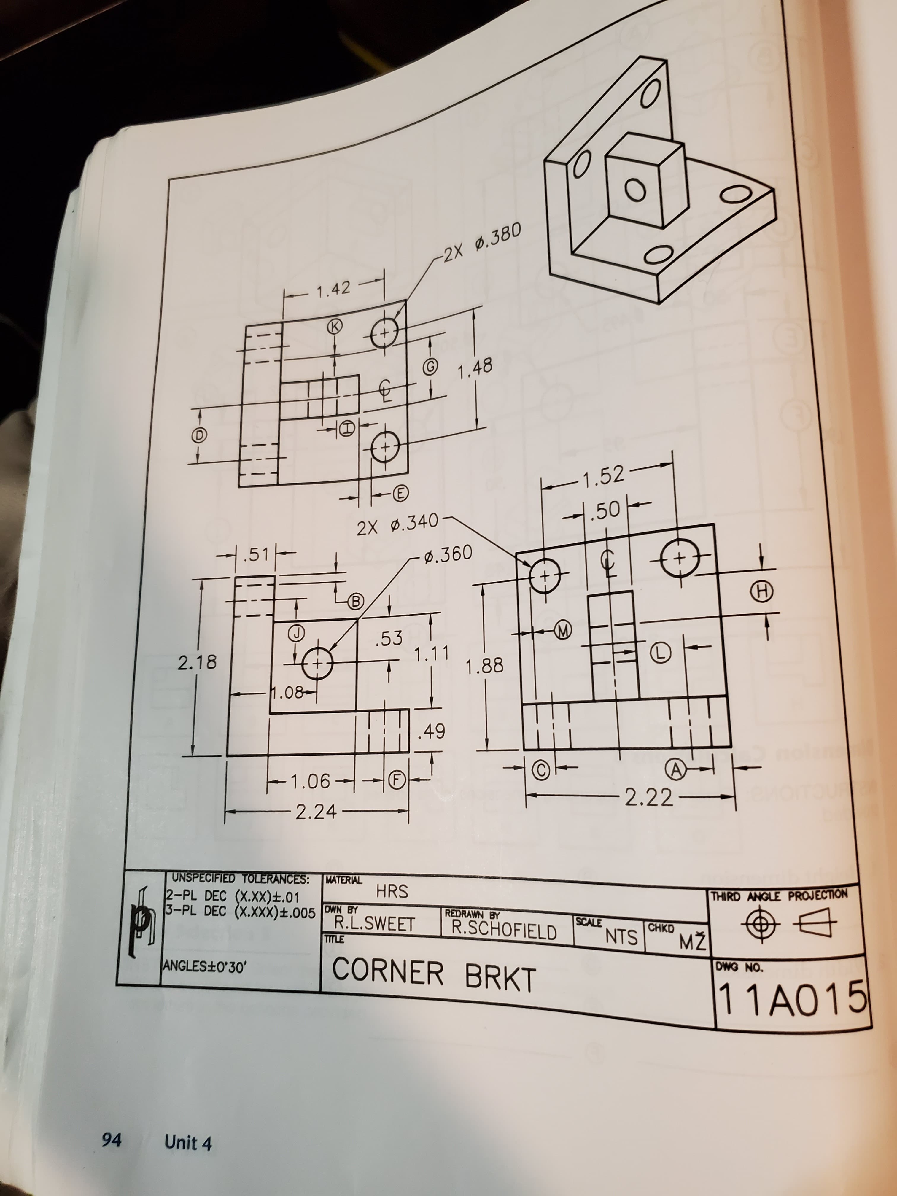 -2X 0.380
1.42
1.48
-1.52-
1.50-
2X ø.340
.51-
0.360
.53
1.11
2.18
L)
1.88
1.08-
.49
-1.06
F)
-2.22-
2.24 -
UNSPECIFIED TOLERANCES:
2-PL DEC (X.XX)±.01
3-PL DEC (X.XXX)±.005 DWN BY
MATERIAL
HRS
THIRD ANGLE PROJECTION
REDRAWN BY
R.L.SWEET
R.SCHOFIELD
SCALE
CHKD
NTS
MŽ
TITLE
ANGLES+0'30'
CORNER BRKT
DWG NO.
11A015
94
Unit 4
