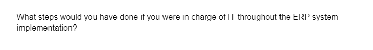 What steps would you have done if you were in charge of IT throughout the ERP system
implementation?