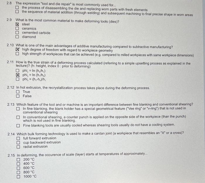 2.8 The expression "tool and die repair" is most commonly used for..
O the process of disassembling the die and replacing worn parts with fresh elements
O the sequence of material addition (through welding) and subsequent machining to final precise shape in worn areas
2.9 What is the most common material to make deforming tools (dies)?
X steel
O ceramics
O cemented carbide
O diamond
2.10 What is one of the main advantages of additive manufacturing compared to subtractive manufacturing?
X high degree of freedom with regard to workpiece geometry
O high strength of workpieces that can be achieved (e.g. compared to milled workpieces with same workpiece dimensions)
2.11 How is the true strain of a deforming process calculated (referring to a simple upsetting process as explained in the
lecture)? (h: height, index 0: prior to deforming)
O phi, = In (h,h,)
X phi, = In (h./h.)
O phi, = (h,-h./h,
2.12 In hot extrusion, the recrystallization process takes place during the deforming process.
O True
O False
2.13 Which feature of the tool and or machine is an important difference between fine blanking and conventional shearing?
O In fine blanking, the blank holder has a special geometrical feature ("Vee ring" or "v-ring") that is not used in
conventional shearing
O In conventional shearing, a counter punch is applied on the opposite side of the workpiece (than the punch)
which is not used in fine blanking.
O Fine blanking tools are usually cooled whereas shearing tools usually do not have a cooling system.
2.14 Which bulk forming technology is used to make a cardan joint (a workpiece that resembles an "X" or a cross)?
O full forward extrusion
O cup backward extrusion
radial extrusion
2.15 In deforming, the occurence of scale (layer) starts at temperatures of approximately.
O 200 °C
O 400 °C
600 °C
800 °C
1000 °C
