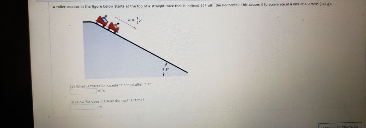 A roller coaster in the figure below starts at the top of a straight track that is inclined 30° with the horizontal. This causes it to accelerate at a rate of 4.9 m/s? (1/2 g).
a = }g
30°
(a) What is the roller coaster's speed after 7 s?
m/s
(b) How far does it travel during that time?
ASK YOUR TEACHER
