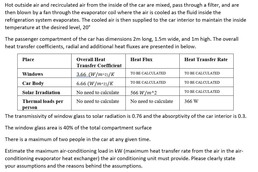 Hot outside air and recirculated air from the inside of the car are mixed, pass through a filter, and are
then blown by a fan through the evaporator coil where the air is cooled as the fluid inside the
refrigeration system evaporates. The cooled air is then supplied to the car interior to maintain the inside
temperature at the desired level, 20⁰
The passenger compartment of the car has dimensions 2m long, 1.5m wide, and 1m high. The overall
heat transfer coefficients, radial and additional heat fluxes are presented in below.
Place
Windows
Overall Heat
Transfer Coefficient
3.66 (W/m^2)/K
6.66 (W/m^2)/K
No need to calculate
No need to calculate
Heat Flux
TO BE CALCULATED
TO BE CALCULATED
Heat Transfer Rate
Car Body
Solar Irradiation
Thermal loads per
person
The transmissivity of window glass to solar radiation is 0.76 and the absorptivity of the car interior is 0.3.
The window glass area is 40% of the total compartment surface
There is a maximum of two people in the car at any given time.
Estimate the maximum air-conditioning load in kW (maximum heat transfer rate from the air in the air-
conditioning evaporator heat exchanger) the air conditioning unit must provide. Please clearly state
your assumptions and the reasons behind the assumptions.
566 W/m^2
No need to calculate
TO BE CALCULATED
TO BE CALCULATED
TO BE CALCULATED
366 W