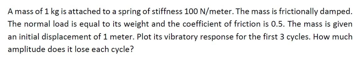 A mass of 1 kg is attached to a spring of stiffness 100 N/meter. The mass is frictionally damped.
The normal load is equal to its weight and the coefficient of friction is 0.5. The mass is given
an initial displacement of 1 meter. Plot its vibratory response for the first 3 cycles. How much
amplitude does it lose each cycle?