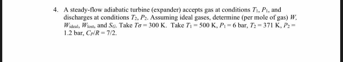 4. A steady-flow adiabatic turbine (expander) accepts gas at conditions T1, P1, and
discharges at conditions T2, P2. Assuming ideal gases, determine (per mole of gas) W,
Wideal, W1ost, and SG. Take To = 300 K. Take T1 = 500 K, Pı = 6 bar, T2 = 371 K, P2 =
1.2 bar, Cp/R = 7/2.
