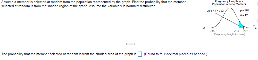 Assume a member is selected at random from the population represented by the graph. Find the probability that the member
selected at random is from the shaded region of the graph. Assume the variable x is normally distributed.
C
Pregnancy Length in a
Population of New Mothers
284 <x<292
The probability that the member selected at random is from the shaded area of the graph is. (Round to four decimal places as needed.)
235
μ = 267
G=12
284 292
Pregnancy length (in days)