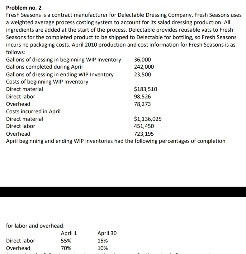 Problem no. 2
Fresh Seasons is a contract manufacturer for Delectable Dressing Company. Fresh Seasons uses
a weighted average process costing system to account for its salad dressing production. All
ingredients are added at the start of the process. Delectable provides reusable vats to Fresh
Seasons for the completed product to be shipped to Delectable for bottling, so Fresh Seasons
incurs no packaging costs. April 2010 production and cost information for Fresh Seasons is as
follows:
Gallons of dressing in beginning WIP Inventory
Gallons completed during April
Gallons of dressing in ending WIP Inventory
Costs of beginning WIP Inventory
Direct material
Direct labor
Overhead
Costs incurred in April
Direct material
Direct labor
Overhead
for labor and overhead:
$1,136,025
451,450
723,195
April beginning and ending WIP inventories had the following percentages of completion
Direct labor
Overhead
April 1
55%
70%
36,000
242,000
23,500
April 30
15%
10%
$183,510
98,526
78,273