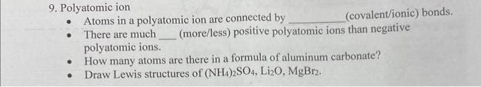 9. Polyatomic ion
●
●
(covalent/ionic) bonds.
(more/less) positive polyatomic ions than negative
Atoms in a polyatomic ion are connected by
There are much.
polyatomic ions.
How many atoms are there in a formula of aluminum carbonate?
Draw Lewis structures of (NH4)2SO4, Li2O, MgBr2.