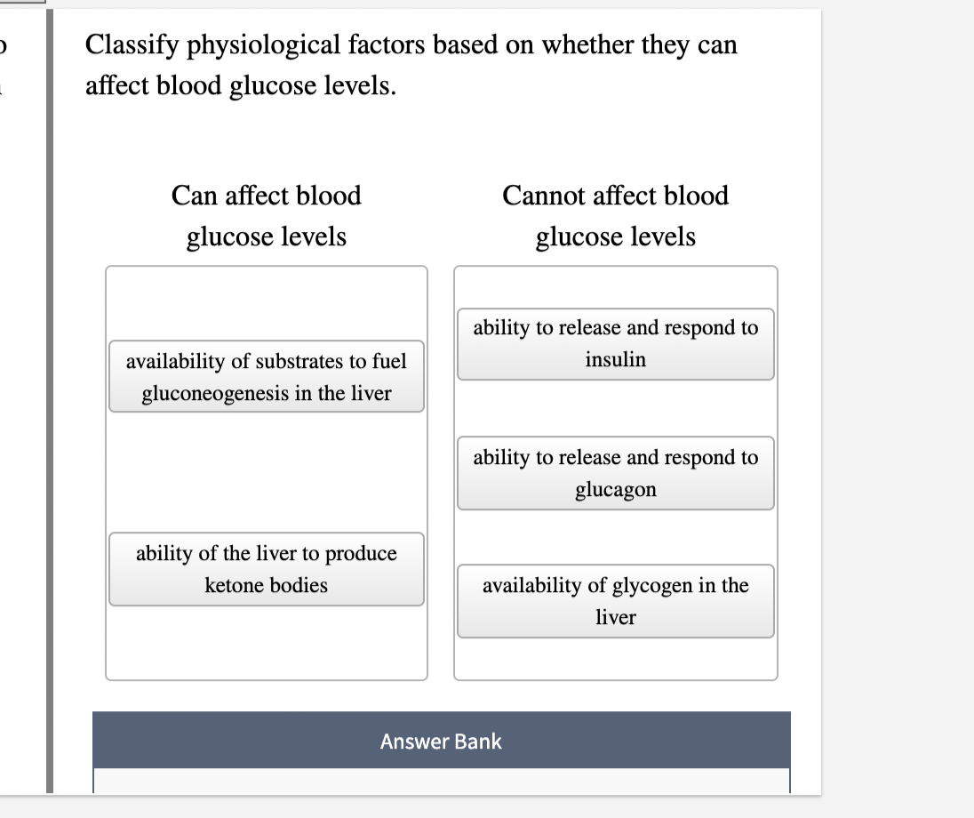 D
Classify physiological factors based on whether they can
affect blood glucose levels.
Can affect blood
glucose levels
availability of substrates to fuel
gluconeogenesis in the liver
ability of the liver to produce
ketone bodies
Cannot affect blood
glucose levels
ability to release and respond to
insulin
ability to release and respond to
glucagon
availability of glycogen in the
liver
Answer Bank