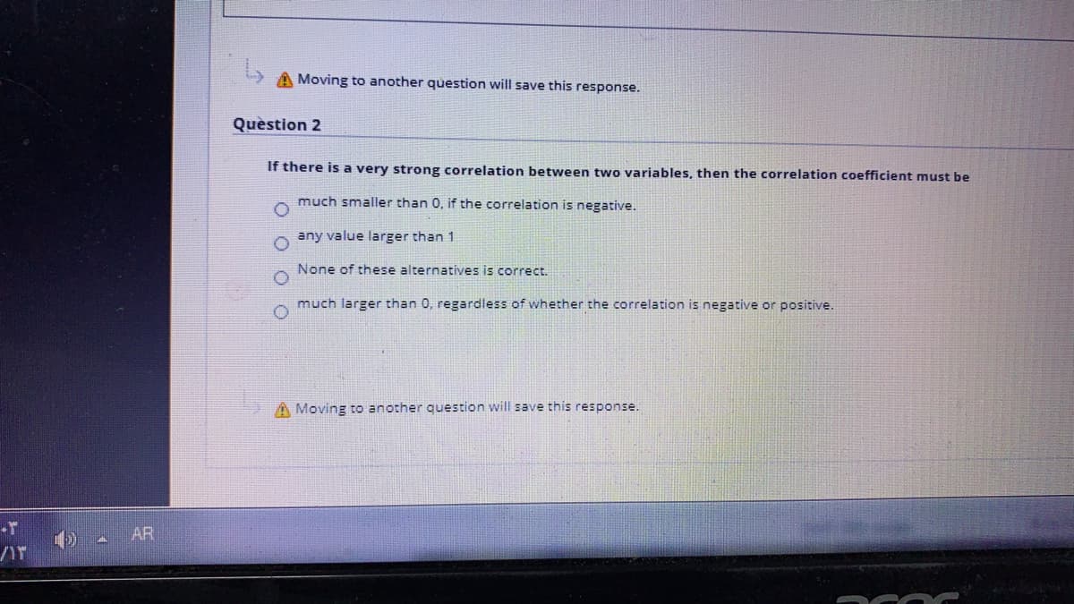 A Moving to another question will save this response.
Question 2
If there is a very strong correlation between two variables, then the correlation coefficient must be
much smaller than 0, if the correlation is negative.
any value larger than 1
None of these alternatives is correct.
much larger than 0, regardless of whether the correlation is negative or positive.
A Moving to another question will save this response.
