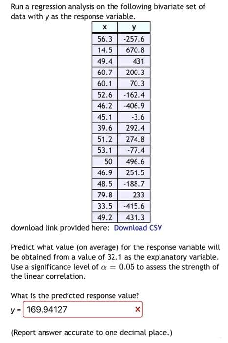 Run a regression analysis on the following bivariate set of
data with y as the response variable.
y
56.3 -257.6
14.5
670.8
49.4
431
60.7
200.3
60.1
70.3
52.6 -162.4
46.2
-406.9
45.1
-3.6
39.6
292.4
51.2
274.8
53.1
-77.4
50
496.6
46.9
251.5
48.5
-188.7
79.8
233
33.5
-415.6
49.2
431.3
download link provided here: Download CSV
Predict what value (on average) for the response variable will
be obtained from a value of 32.1 as the explanatory variable.
Use a significance level of a = 0.05 to assess the strength of
the linear correlation.
What is the predicted response value?
y = 169.94127
(Report answer accurate to one decimal place.)
