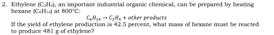 2. Ethylene (C2H4), an important industrial organic chemical, can be prepared by heating
hexane (C6H14) at 800°C:
C6H14 → C2H4 + other products
If the yield of ethylene production is 42.5 percent, what mass of hexane must be reacted
to produce 481 g of ethylene?
