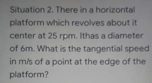 Situation 2. There in a horizontal
platform which revolves about it
center at 25 rpm. Ithas a diameter
of 6m. What is the tangential speed
in m/s of a point at the edge of the
platform?
