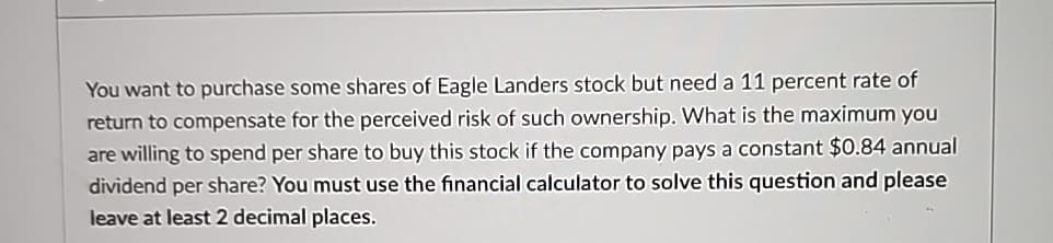 You want to purchase some shares of Eagle Landers stock but need a 11 percent rate of
return to compensate for the perceived risk of such ownership. What is the maximum you
are willing to spend per share to buy this stock if the company pays a constant $0.84 annual
dividend per share? You must use the financial calculator to solve this question and please
leave at least 2 decimal places.