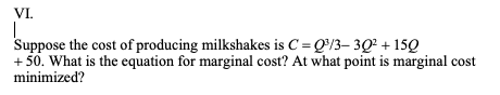 VI.
|
Suppose the cost of producing milkshakes is C = Q³/3-30² +150
+50. What is the equation for marginal cost? At what point is marginal cost
minimized?