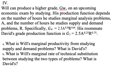 IV.
Will can produce a higher grade, Gw, on an upcoming
economic exam by studying. His production function depends
on the number of hours he studies marginal analysis problems,
A, and the number of hours he studies supply and demand
problems, R. Specifically, Gw = 2.5A0.36R 0.64. His roommate
David's grade production function is G) = 2.5A0.25R0.75
a. What is Will's marginal productivity from studying
supply and demand problems? What is David's?
b. What is Will's marginal rate of technical substitution
between studying the two types of problems? What is
David's?