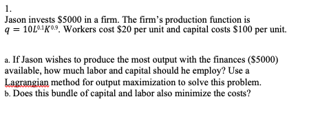 1.
Jason invests $5000 in a firm. The firm's production function is
q = 10L0-¹K0.⁹. Workers cost $20 per unit and capital costs $100 per unit.
a. If Jason wishes to produce the most output with the finances ($5000)
available, how much labor and capital should he employ? Use a
Lagrangian method for output maximization to solve this problem.
b. Does this bundle of capital and labor also minimize the costs?