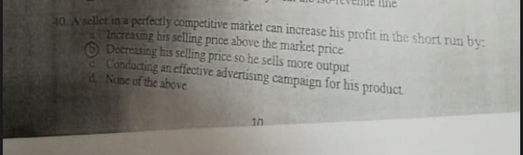 n A seller in a perfectly competitive market can increase his profit in the short run by:
Increasmg his selling price above the market price
6 Decreasing his selling price so he sells more output
Conducting an effective advertising campaign for his product
d None of the above
