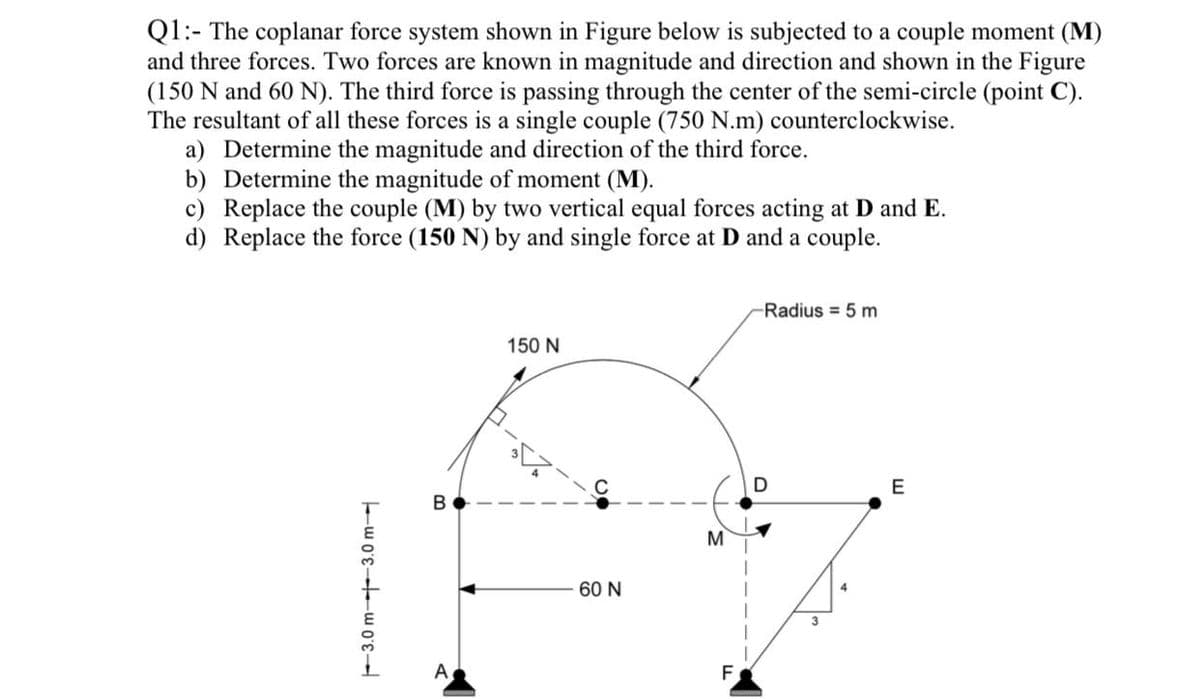 Q1:- The coplanar force system shown in Figure below is subjected to a couple moment (M)
and three forces. Two forces are known in magnitude and direction and shown in the Figure
(150 N and 60 N). The third force is passing through the center of the semi-circle (point C).
The resultant of all these forces is a single couple (750 N.m) counterclockwise.
a) Determine the magnitude and direction of the third force.
b) Determine the magnitude of moment (M).
Replace the couple (M) by two vertical equal forces acting at D and E.
d) Replace the force (150 N) by and single force at D and a couple.
Radius 5 m
150 N
E
B
M
60 N
3
A
F
F3.0 m----3.0 m-
