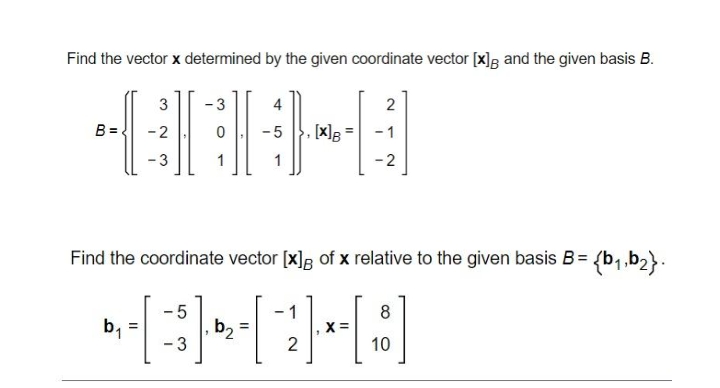 Find the vector x determined by the given coordinate vector [x]; and the given basis B.
3
-3
2
B =
- 2
-5
- 1
- 3
1
-2
Find the coordinate vector [x]g of x relative to the given basis B= {b,,b2}.
- 5
b2 =
-3
1
8
b,
2
10
