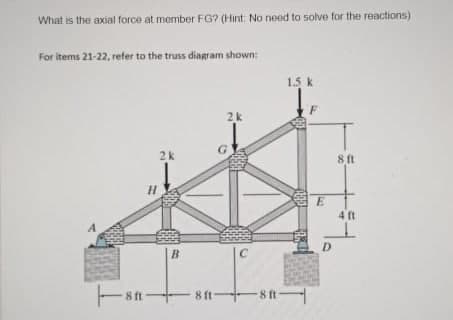 What is the axial force at member FG? (Hint: No need to solve for the reactions)
For items 21-22, refer to the truss diagram shown
1.5 k
2k
G.
2k
8 ft
4 ft
A
D.
B
C
81→-8t一
8 ft
