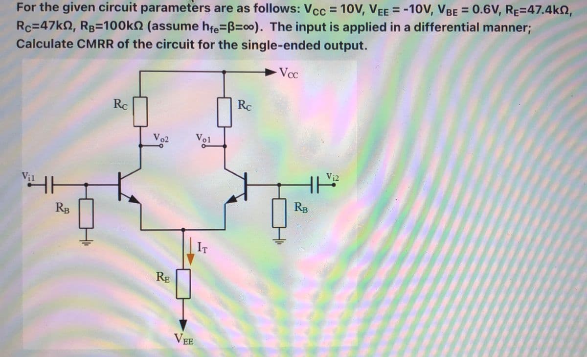 For the given circuit parameters are as follows: Vcc = 10V, VEE = -10V, VBE = 0.6V, RE=47.4k2,
Rc=47k2, RB=100kN (assume hfe=B=00). The input is applied in a differential manner;
Calculate CMRR of the circuit for the single-ended output.
Vcc
Rc
Rc
Vo2
Vol
Vi2
Vị1
RB
RB
IT
RE
VEE
