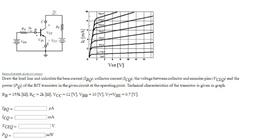 120UA
Rc
VCE
60uA
VBB
- Vcc
40uA
12
14
Vce[V]
Başka yönergeler almak için oklayın
Draw the load line and calculate the base current (IBQ), collector current (Ico), the voltage between collector and emmiter pins (VCEQ) and the
power (Po) of the BJT transistor in the given cireuit at the operating point. Technical characteristics of the transistor is given in graph.
Rg = 155k [2]. RC = 2k [2]. VCC = 12 [V]. VBB = 10 [V], Vy=VBE = 0.7 [V].
IBQ =
HA
IcQ =
mA
VCEQ =
IV
PQ= |
[yu] ɔj
