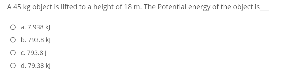 A 45 kg object is lifted to a height of 18 m. The Potential energy of the object is_
О а.7.938 k]
O b. 793.8 kJ
О с. 793.8]
O d. 79.38 kJ
