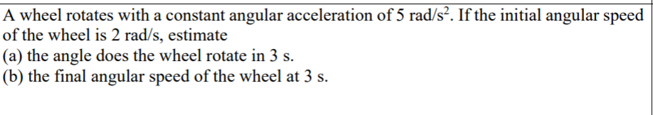 A wheel rotates with a constant angular acceleration of 5 rad/s². If the initial angular speed
of the wheel is 2 rad/s, estimate
(a) the angle does the wheel rotate in 3 s.
(b) the final angular speed of the wheel at 3 s.
