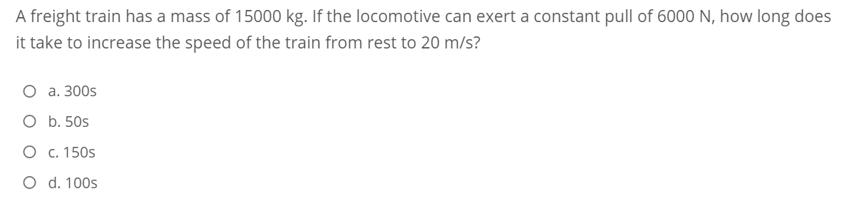 A freight train has a mass of 15000 kg. If the locomotive can exert a constant pull of 6000 N, how long does
it take to increase the speed of the train from rest to 20 m/s?
О а. 300s
O b. 50s
О с. 150s
O d. 100s
