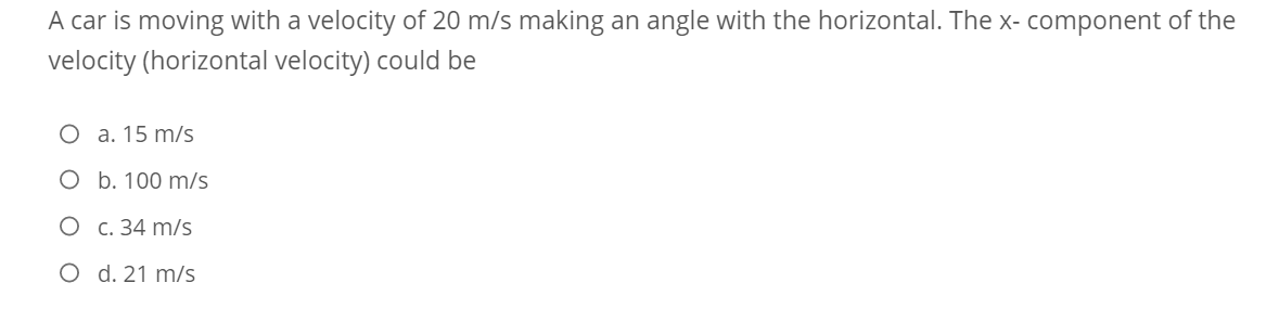 A car is moving with a velocity of 20 m/s making an angle with the horizontal. The x- component of the
velocity (horizontal velocity) could be
O a. 15 m/s
O b. 100 m/s
C. 34 m/s
O d. 21 m/s
