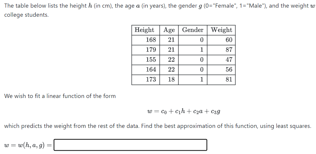 The table below lists the height h (in cm), the age a (in years), the gender g (0="Female", 1="Male"), and the weight w
college students.
We wish to fit a linear function of the form
Height
168
179
155
164
173
w = w(h, a, g)
Age Gender
N N 09
21
21
22
22
22
18
0
1
0
0
1
Weight
60
87
47
56
81
w = co + c₁h + c₂a + c3g
which predicts the weight from the rest of the data. Find the best approximation of this function, using least squares.