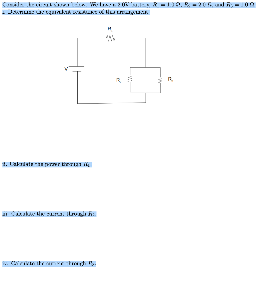 Consider the circuit shown below. We have a 2.0V battery, R1 = 1.0 N, R2 = 2.0 N, and R3 = 1.0 N.
i. Determine the equivalent resistance of this arrangement.
R,
V
R,
ii. Calculate the power through R1.
iii. Calculate the current through R2.
iv. Calculate the current through R3.
