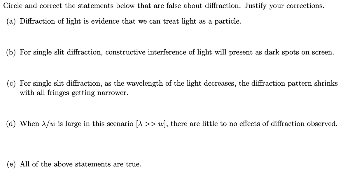 Circle and correct the statements below that are false about diffraction. Justify your corrections.
(a) Diffraction of light is evidence that we can treat light as a particle.
(b) For single slit diffraction, constructive interference of light will present as dark spots on screen.
(c) For single slit diffraction, as the wavelength of the light decreases, the diffraction pattern shrinks
with all fringes getting narrower.
(d) When A/w is large in this scenario [A >> w], there are little to no effects of diffraction observed.
(e) All of the above statements are true.
