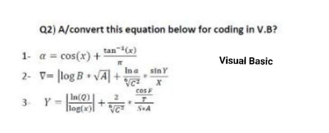 Q2) A/convert this equation below for coding in V.B?
tan-¹(x)
TT
2- V= log B + √A +
1-
3
α = cos(x) +
Y =
In(Q)
log(x)]
In a siny
VC²
+
ਪਰਣ
*
Cos F
S«A
Visual Basic