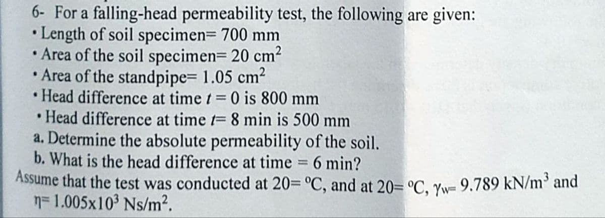 6- For a falling-head permeability test, the following are given:
Length of soil specimen= 700 mm
• Area of the soil specimen=20 cm²
Area of the standpipe= 1.05 cm²
Head difference at time t = 0 is 800 mm
.
.
• Head difference at time t= 8 min is 500 mm
a. Determine the absolute permeability of the soil.
b. What is the head difference at time 6 min?
=
Assume that the test was conducted at 20= °C, and at 20= °C, Yw- 9.789 kN/m³ and
n=1.005x10³ Ns/m².