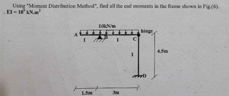 Using "Moment Distribution Method", find all the end moments in the frame shown in Fig.(6).
EI= 10 kN.m²
A
10kN/m
I 77
1.5m
I C
3m
I
hinge
7D
4.5m