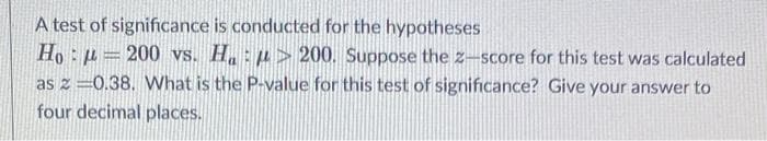 A test of significance is conducted for the hypotheses
Ho: u= 200 vs. H.:p> 200. Suppose the z-score for this test was calculated
as z =0.38. What is the P-value for this test of significance? Give your answer to
four decimal places.
