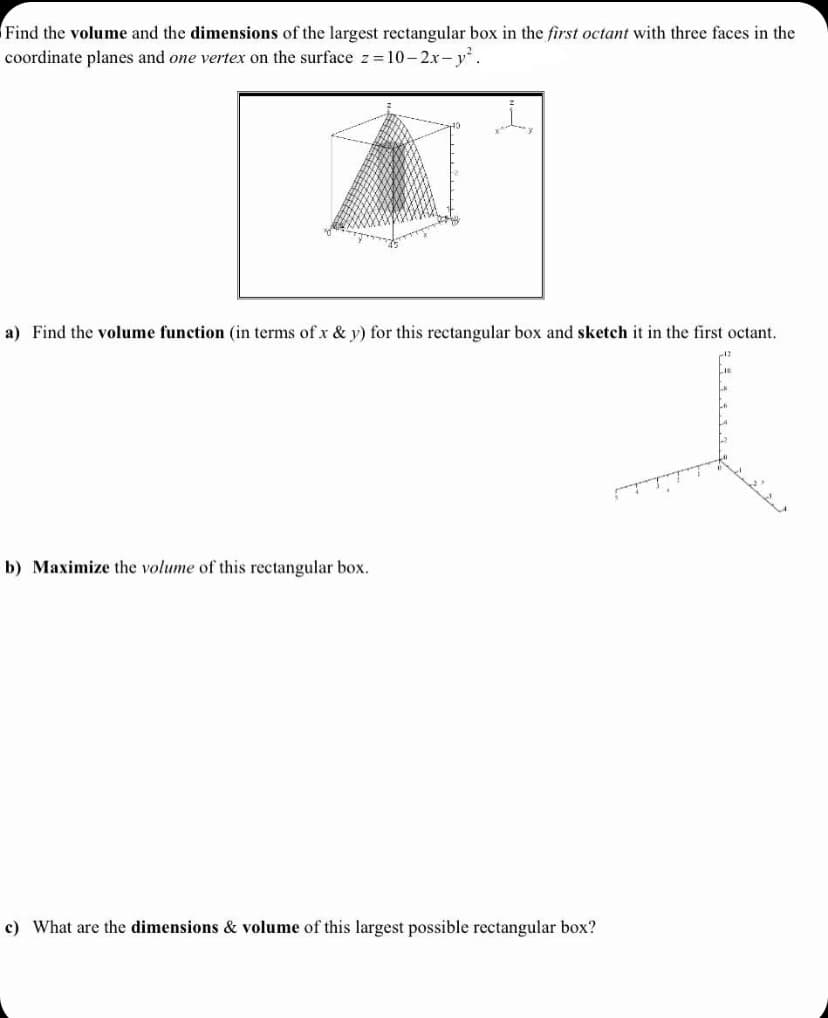 **Problem Statement:**
Find the volume and the dimensions of the largest rectangular box in the first octant with three faces in the coordinate planes and one vertex on the surface \( z = 10 - 2x - y^2 \).

**Figures Description:**
1. The first figure is a 3D graph showing a surface in the first octant formed by the equation \( z = 10 - 2x - y^2 \). The surface appears as a curved shape coming downwards, where the height at each point is determined by the function of \( x \) and \( y \).

2. The second figure is a simple 3D coordinate system for sketching. It has labeled axes: \( x \), \( y \), and \( z \).

**Tasks:**

a) Find the volume function (in terms of \( x \) & \( y \)) for this rectangular box and sketch it in the first octant.
 
b) Maximize the volume of this rectangular box.
 
c) What are the dimensions & volume of this largest possible rectangular box?

**Step-by-Step Guide:**

1. **Volume Function Calculation:**
   - Given the surface equation \( z = 10 - 2x - y^2 \), we need to express \( z \) as a function of \( x \) and \( y \).
   - The volume \( V \) of the rectangular box in the first octant will be \( V = l \cdot w \cdot h \), where:
     - \( l = x \) (length)
     - \( w = y \) (width)
     - \( h = z \) (height, which we get from the surface equation)

   So, the volume function \( V \) in terms of \( x \) and \( y \) is:
   \[
   V(x, y) = x \cdot y \cdot (10 - 2x - y^2)
   \]

2. **Maximization:**
   - To maximize the volume, we need to take partial derivatives of \( V \) with respect to \( x \) and \( y \), and set them to zero to find critical points.
   - Solve the system of equations obtained from the partial derivatives to find the values of \( x \) and \( y \) that maximize \( V \).

3. **Finding Dimensions and Volume: