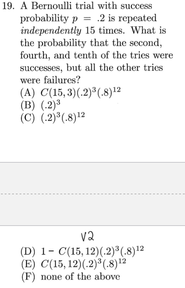 19. A Bernoulli trial with success
probability p
independently 15 times. What is
the probability that the second,
fourth, and tenth of the tries were
successes, but all the other tries
were failures?
(A) C(15,3)(.2)³(.8)12
(B) (.2)³
(C) (.2)³(.8)12
= .2 is repeated
3
v2
(D) 1- C(15, 12)(.2)³(.8)12
(E) C(15, 12)(.2)³(.8)12
(F) none of the above
