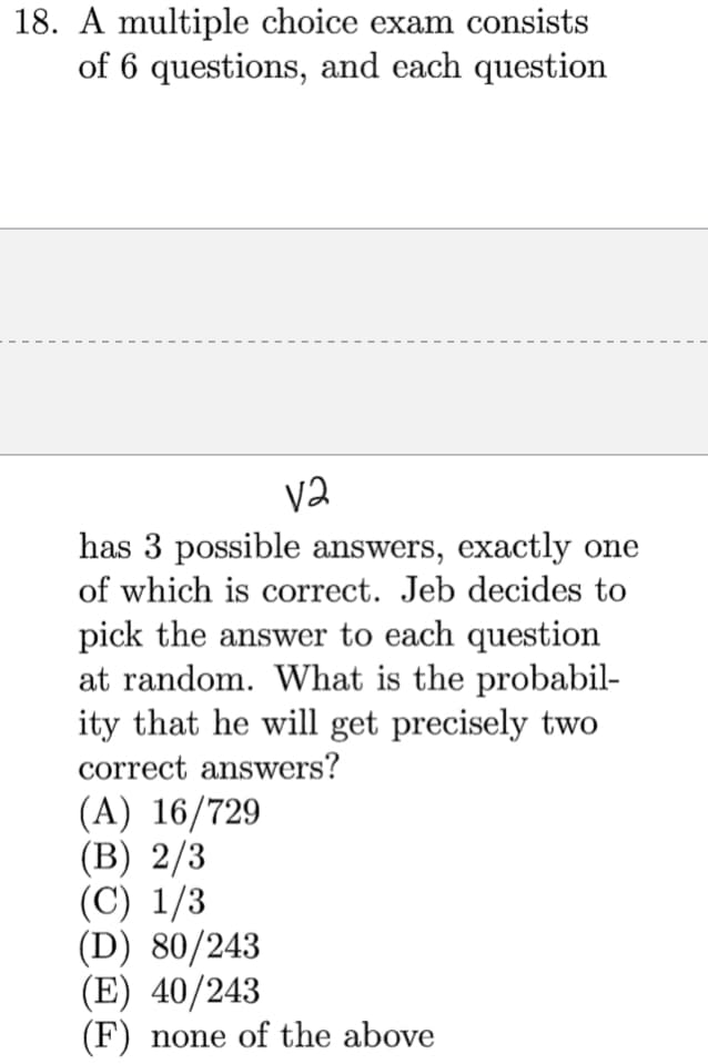 18. A multiple choice exam consists
of 6 questions, and each question
Va
has 3 possible answers, exactly one
of which is correct. Jeb decides to
pick the answer to each question
at random. What is the probabil-
ity that he will get precisely two
correct answers?
(A) 16/729
(B) 2/3
(C) 1/3
(D) 80/243
(E) 40/243
(F) none of the above
