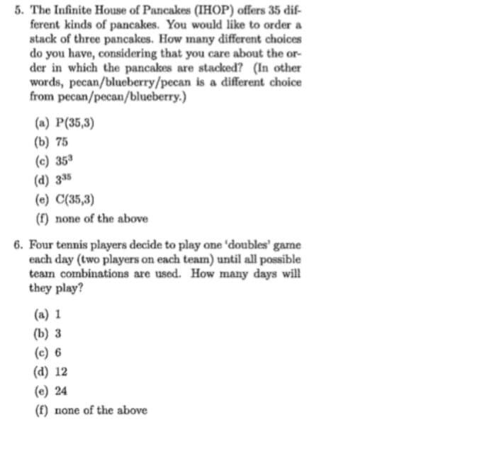 **Problem 5**

The Infinite House of Pancakes (IHOP) offers 35 different kinds of pancakes. You would like to order a stack of three pancakes. How many different choices do you have, considering that you care about the order in which the pancakes are stacked? (In other words, pecan/blueberry/pecan is a different choice from pecan/pecan/blueberry.)

Options:

(a) P(35,3)

(b) 75

(c) \(35^3\)

(d) \(3^{35}\)

(e) C(35,3)

(f) none of the above

**Problem 6**

Four tennis players decide to play one ‘doubles’ game each day (two players on each team) until all possible team combinations are used. How many days will they play?

Options:

(a) 1

(b) 3

(c) 6

(d) 12

(e) 24

(f) none of the above