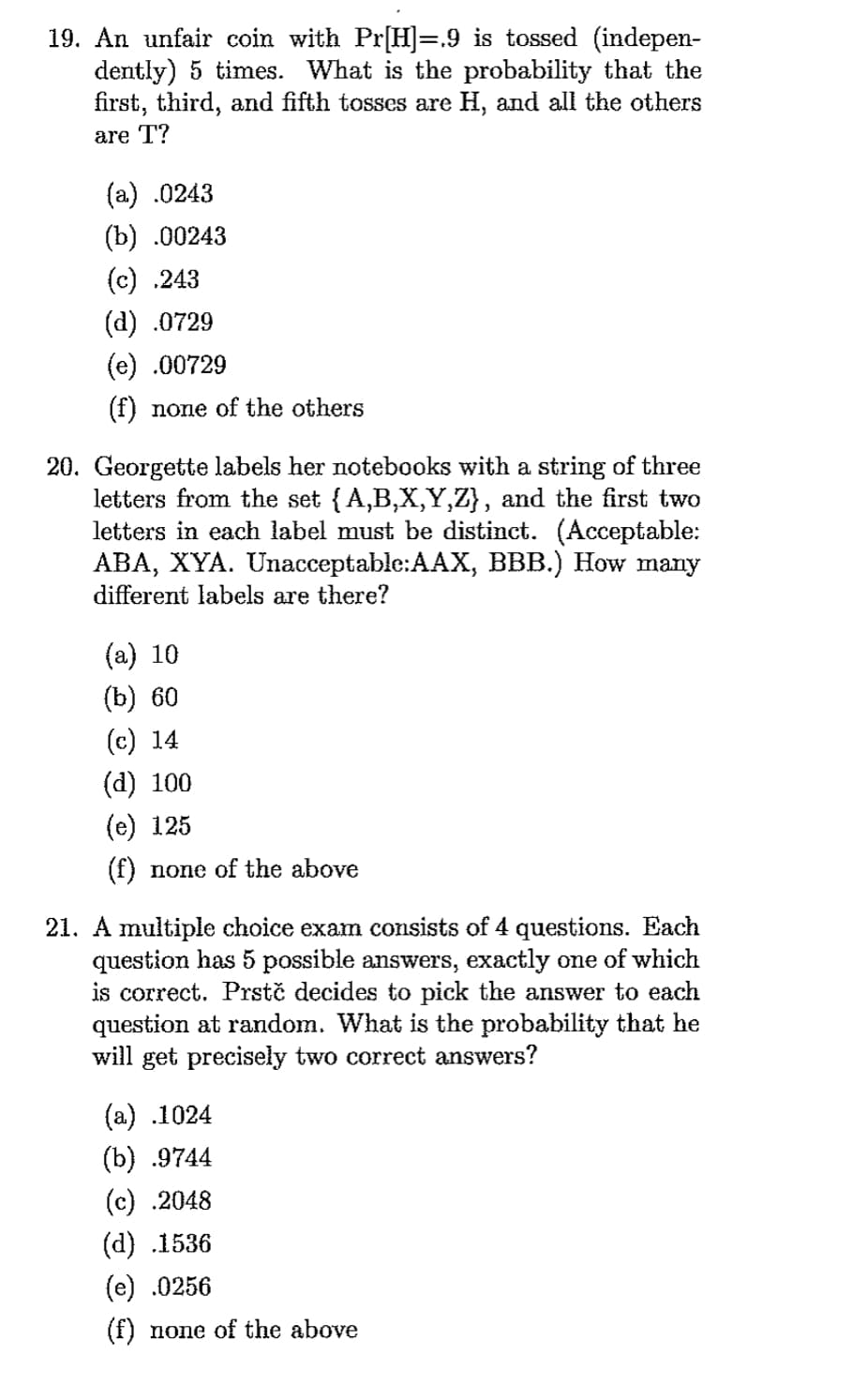 **Question 19: Coin Toss Probability**

An unfair coin with Pr[H] = 0.9 is tossed (independently) 5 times. What is the probability that the first, third, and fifth tosses are H, and all the others are T?

Options:
- (a) 0.0243
- (b) 0.00243
- (c) 0.243
- (d) 0.0729
- (e) 0.00729
- (f) none of the others

**Question 20: Notebook Labeling**

Georgette labels her notebooks with a string of three letters from the set {A, B, X, Y, Z}, and the first two letters in each label must be distinct. (Acceptable: ABA, XYA. Unacceptable: AAX, BBB.) How many different labels are there?

Options:
- (a) 10
- (b) 60
- (c) 14
- (d) 100
- (e) 125
- (f) none of the above

**Question 21: Multiple Choice Exam**

A multiple-choice exam consists of 4 questions. Each question has 5 possible answers, exactly one of which is correct. Prstč decides to pick the answer to each question at random. What is the probability that he will get precisely two correct answers?

Options:
- (a) 0.1024
- (b) 0.9744
- (c) 0.2048
- (d) 0.1536
- (e) 0.0256
- (f) none of the above