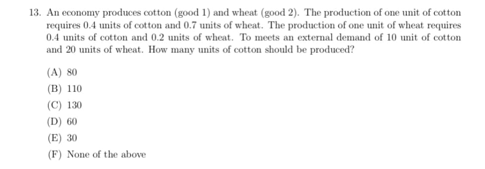 13. An economy produces cotton (good 1) and wheat (good 2). The production of one unit of cotton
requires 0.4 units of cotton and 0.7 units of wheat. The production of one unit of wheat requires
0.4 units of cotton and 0.2 units of wheat. To meets an external demand of 10 unit of cotton
and 20 units of wheat. How many units of cotton should be produced?
(A) 80
(B) 110
(C) 130
(D) 60
(E) 30
(F) None of the above
