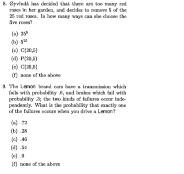 8. Øyvîndå has decided that there are too many red
roses in her garden, and decides to remove 5 of the
25 red roses. In how many ways can she choose the
five roses?
(a) 255
(b) 525
(c) C(20,5)
(d) P(20,5)
(e) C(25,5)
(f) none of the above
9. The Lemon brand cars have a transmission which
fails with probability .6, and brakes which fail with
probability .3; the two kinds of failures occur inde-
pendently. What is the probability that exactly one
of the failures occurs when you drive a Lemon?
(a) .72
(b) .28
(c) .46
(d) .54
(e) .9
(f) none of the above
