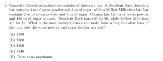 1. Carmen's Chocolates makes two varieties of chocolate bar. A Decadent Dark chocolate
bar contains 4 oz of cocoa powder and 3 oz of sugar, while a Mellow Milk chocolate bar
contains 2 oz of cocoa powder and 3 oz of sugar. Carmen has 120 oz of cocoa powder
and 150 oz of sugar in stock. Decadent Dark bars sell for $6, while Mellow Milk bars
sell for $2. What is the most money Carmen can make from selling chocolate bars, if
she only uses the cocoa powder and sugar she has in stock?
(A) $180
(B) $300
(C) $100
(D) $140
(E) There is no maximum
