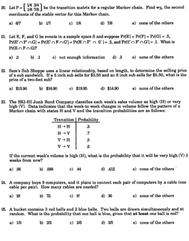 | 14 3/4"
L 118 7/8
be the transition matrix for a regular Markov chain. Find w2, the second
20 Let P=
coordinate of the stable vector for this Markov chain.
a) 67
b) 17
c) 18
d) 7/8
e) none of the others
21. Let E, F, and G be events in a sample space S and suppose Pr[E] = Pr[F] = Pr[G] = .5,
PrEOFOG] = PHE'OFOG]= PHE nF n Gʻ) = 2, and Pr[EnFnG]=.1. What is
a) 2 b) 1
c) not enough information d) 3 e) none of the others
22 Sam's Sub Shoppe uses a linear relationship, based on length, to determine the selling price
of a sub sandwich. If a 5 inch sub sells for $3.50 and an 8 inch sub sells for $5.30, what is the
price of a two-foot sub?
a) $15.90
b) $16.90
e) $19.95
d) $14.90
e) none of the others
23 The SKI-HI Junk Bond Company classifies each week's sales volume as high (H) or very
high (V). Data indicates that the week-to-week changes in volume follow the pattern of a
Markov chain with states H and V and the transition probabilities are as follows:
Transition Probability
H→H
3
H+ V
.7
V+H
5
V → V
If the current week's volume is high (H), what is the probability that it will be very high (V) 3
weeks from now?
a) 56
b) 588
c) 4
d) 412
e) none of the others
24. A company buys 9 computers, and it plans to connect each pair of computers by a cable (one
cable per pair). How many cables are needed?
a) 18
b) 72
c) 9!
d) 36
e) none of the others
25. A bucket contains 3 red balls and 2 blue balls. Two balls are drawn simultaneously and at
random. What is the probability that one ball is blue, given that at least one ball is red?
a) 13
b) 23
c) 25
d) 35
e) none of the others
