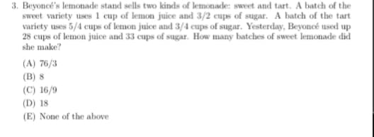 3. Beyoncé's lemonade stand sells two kinds of lemonade: sweet and tart. A batch of the
sweet variety uses 1 cup of lemon juice and 3/2 cups of sugar. A batch of the tart
variety uses 5/4 cups of lemon juice and 3/4 cups of sugar. Yesterday, Beyoncé used up
28 cups of lemon juice and 33 cups of sugar. How many batches of sweet lemonade did
she make?
(A) 76/3
(B) 8
(C) 16/9
(D) 18
(E) None of the above
