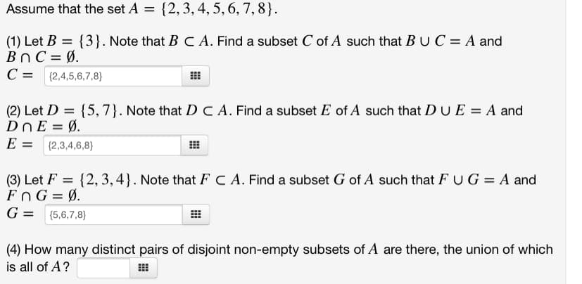 Assume that the set A = {2,3, 4, 5, 6, 7, 8}.
(1) Let B = {3}. Note that B C A. Find a subset C of A such that BU C = A and
BnC = Ø.
C = {2,4,5,6,7,8}
(2) Let D = {5, 7}. Note that D C A. Find a subset E of A such that DUE = A and
DnE = Ø.
E =
{2,3,4,6,8}
(3) Let F = {2, 3,4}. Note that F C A. Find a subset G of A such that FUG = A and
FnG = Ø.
G = {5,6,7,8}
(4) How many distinct pairs of disjoint non-empty subsets of A are there, the union of which
is all of A?
