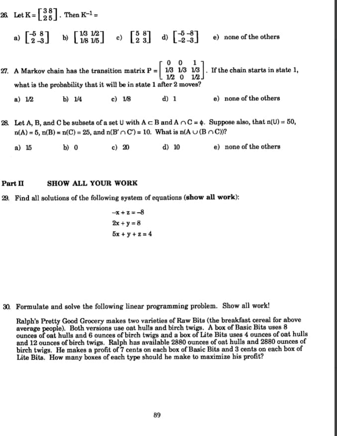 26 Let K=
). Then K-1 =
a) [23)
[ 13 121
1/8 1/5
e) [] » [
b)
e) none of the others
0 0
21. A Markov chain has the transition matrix P = 1/3 1/3 1/3. If the chain starts in state 1,
1
1/2 o 12]
what is the probability that it will be in state 1 after 2 moves?
a) 12
b) 1/4
c) 18
d) 1
e) none of the others
28 Let A, B, and C be subsets of a set U with Ac B and AnC=4. Suppose also, that n(U) = 50,
n(A) = 5, n(B) = n(C) = 25, and n(B'n C') = 10. What is n(A U (BnC))?
a) 15
b) 0
c) 20
d) 10
e) none of the others
Part II
SHOW ALL YOUR WORK
29. Find all solutions of the following system of equations (show all work):
-x +z = -8
2x + y = 8
5x + y + z = 4
30. Formulate and solve the following linear programming problem. Show all work!
Ralph's Pretty Good Grocery makes two varieties of Raw Bits (the breakfast cereal for above
average people). Both versions use oat hulls and birch twigs. A box of Basic Bits uses 8
ounces of oat hulls and 6 ounces of birch twigs and a box of Lite Bits uses 4 ounces of oat hulls
and 12 ounces of birch twigs. Ralph has available 2880 ounces of oat hulls and 2880 ounces of
birch twigs. He makes a profit of 7 cents on each box of Basic Bits and 3 cents on each box of
Lite Bits. How many boxes of each type should he make to maximize his profit?
89
