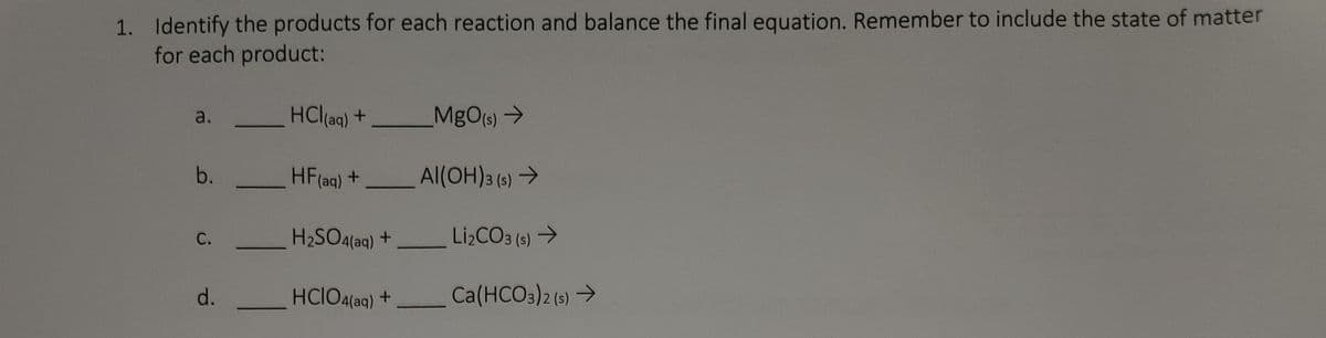 1. Identify the products for each reaction and balance the final equation. Remember to include the state of matter
for each product:
a.
HCl(aq) +
MgO(s) →
b.
HF (aq) +
Al(OH)3 (s) →
C.
H₂SO4(aq) +
d.
HCIO4(aq) +
Li₂CO3 (s) →
Ca(HCO3)2 (s) →